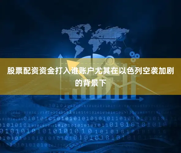 股票配资资金打入谁账户尤其在以色列空袭加剧的背景下