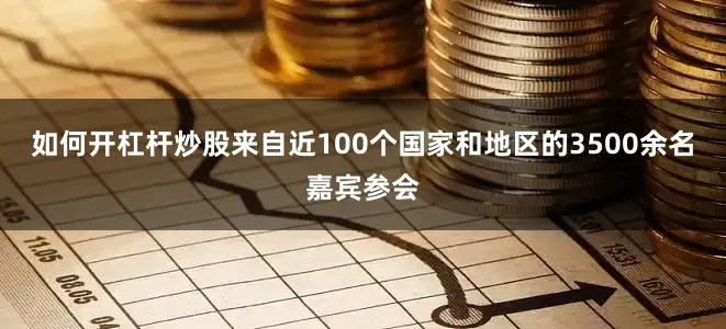 如何开杠杆炒股来自近100个国家和地区的3500余名嘉宾参会