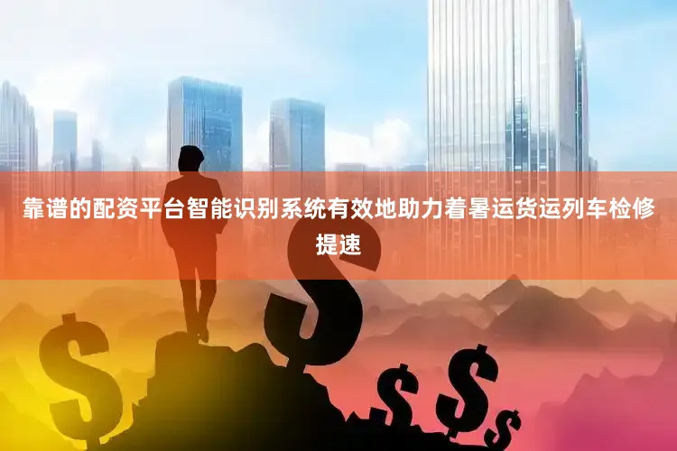 靠谱的配资平台智能识别系统有效地助力着暑运货运列车检修提速