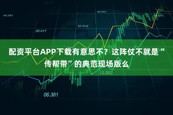 配资平台APP下载有意思不？这阵仗不就是“传帮带”的典范现场版么