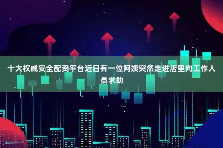 十大权威安全配资平台近日有一位阿姨突然走进店里向工作人员求助