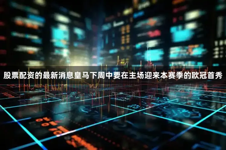 股票配资的最新消息皇马下周中要在主场迎来本赛季的欧冠首秀
